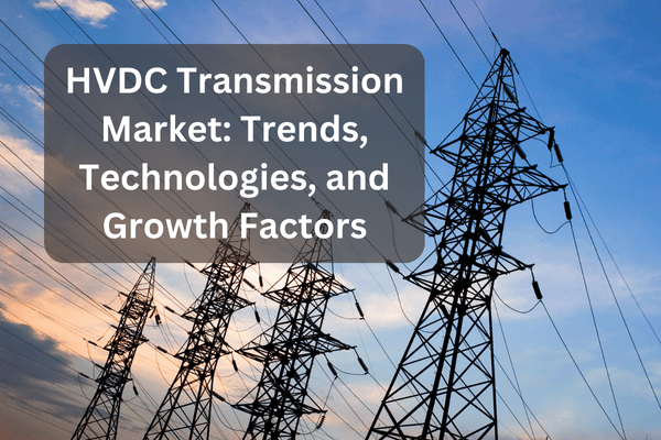 hvdc transmission market trends, technologies, and growth factors
