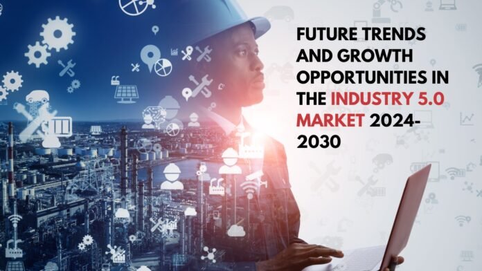 Future Trends and Growth Opportunities in the Industry 5.0 Market 2024 2030